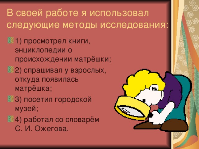 В своей работе я использовал следующие методы исследования: 1) просмотрел книги, энциклопедии о происхождении матрёшки; 2) спрашивал у взрослых, откуда появилась матрёшка; 3) посетил городской музей; 4) работал со словарём  С. И. Ожегова. 