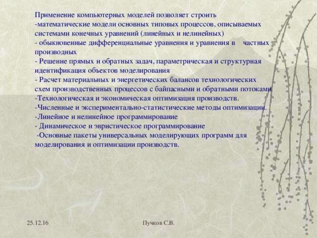 Применение компьютерных моделей позволяет строить  -математические модели основных типовых процессов, описываемых системами конечных уравнений (линейных и нелинейных)  - обыкновенные дифференциальные уравнения и уравнения в частных производных  - Решение прямых и обратных задач, параметрическая и структурная идентификация объектов моделирования  - Расчет материальных и энергетических балансов технологических схем производственных процессов с байпасными и обратными потоками  -Технологическая и экономическая оптимизация производств. -Численные и экспериментально-статистические методы оптимизации.  -Линейное и нелинейное программирование  - Динамическое и эвристическое программирование  -Основные пакеты универсальных моделирующих программ для моделирования и оптимизации производств. 25.12.16 Пучков С.В. 