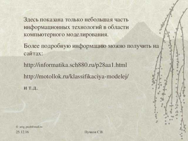 Здесь показана только небольшая часть информационных технологий в области компьютерного моделирования. Более подробную информацию можно получить на сайтах: http://informatika.sch880.ru/p28aa1.html http://motollok.ru/klassifikaciya-modelej/ и т.д. © serg_puch@mail.ru 25.12.16 Пучков С.В. 16 
