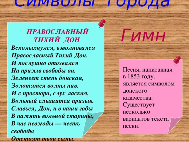 Символы города .  Гимн  ПРАВОСЛАВНЫЙ ТИХИЙ ДОН Всколыхнулся, взволновался Православный Тихий Дон. И послушно отозвался На призыв свободы он. Зеленеет степь донская, Золотятся волны нив. И с простора, слух лаская, Вольный слышится призыв. Славься, Дон, и в наши годы В память вольной старины, В час невзгоды — честь свободы Отстоят твои сыны. Песня, написанная в 1853 году. является символом донского казачества. Существует несколько вариантов текста песни. 