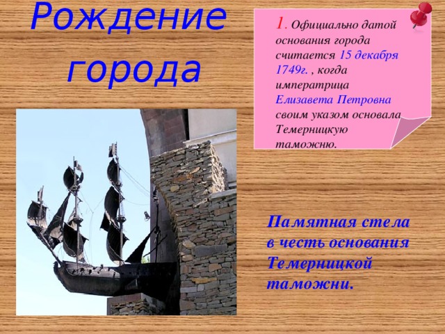 Рождение города 1 . Официально датой основания города считается 15 декабря  1749г. , когда императриц а Елизавета Петровна своим указом основала Темерницкую таможню. Памятная стела в честь основания Темерницкой таможни.  