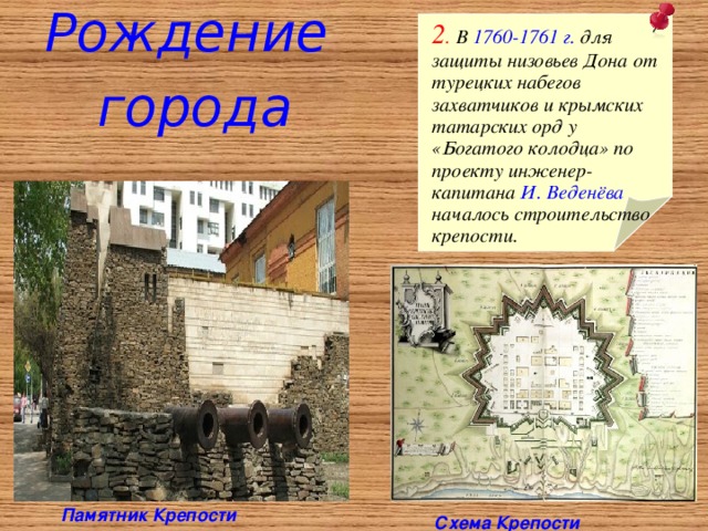 Рождение города  2 . В 1760-1761 г. для защиты низовьев Дона от турецких  набегов захватчиков и крымских татарских орд у «Богатого колодца» по проекту инженер-капитана И. Веденёва  началось строительство крепости. Памятник Крепости  Схема Крепости 