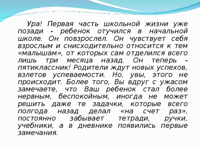  Ура! Первая часть школьной жизни уже позади - ребенок отучился в начальной школе. Он повзрослел. Он чувствует себя взрослым и снисходительно относится к тем «малышам», от которых сам отделился всего лишь три месяца назад. Он теперь - пятиклассник! Родители ждут новых успехов, взлетов успеваемости. Но, увы, этого не происходит. Более того, Вы вдруг с ужасом замечаете, что Ваш ребенок стал более нервным, беспокойным, иногда не может решить даже те задачки, которые всего полгода назад делал «на счет раз», постоянно забывает тетради, ручки, учебники, а в дневнике появились первые замечания.  