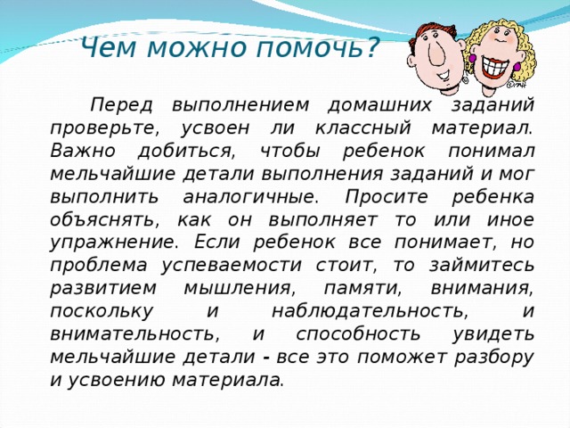 Чем можно помочь?  Перед выполнением домашних заданий проверьте, усвоен ли классный материал. Важно добиться, чтобы ребенок понимал мельчайшие детали выполнения заданий и мог выполнить аналогичные. Просите ребенка объяснять, как он выполняет то или иное упражнение. Если ребенок все понимает, но проблема успеваемости стоит, то займитесь развитием мышления, памяти, внимания, поскольку и наблюдательность, и внимательность, и способность увидеть мельчайшие детали - все это поможет разбору и усвоению материала.  