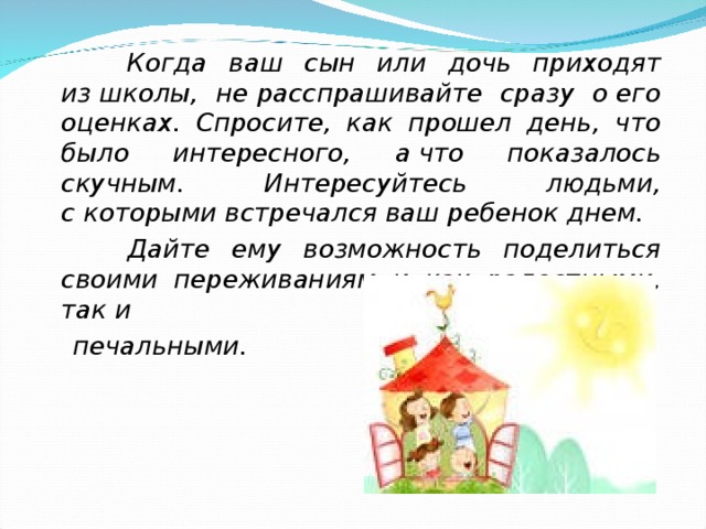  Когда ваш сын или дочь приходят из школы, не расспрашивайте сразу о его оценках. Спросите, как прошел день, что было интересного, а что показалось скучным. Интересуйтесь людьми, с которыми встречался ваш ребенок днем.  Дайте ему возможность поделиться своими переживаниям и как радостными, так и   печальными.  