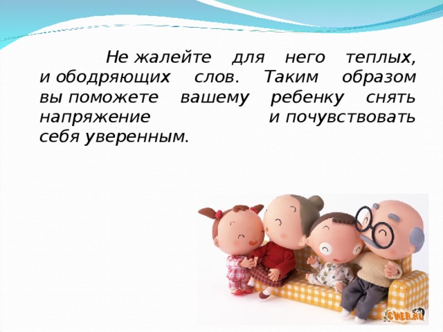  Не жалейте для него теплых, и ободряющих слов. Таким образом вы поможете вашему ребенку снять напряжение и почувствовать себя уверенным. 