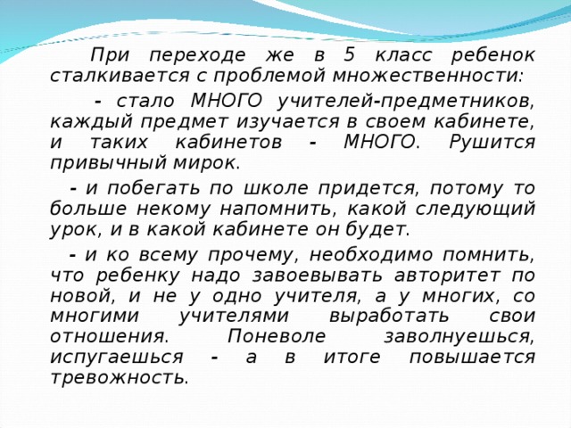  При переходе же в 5 класс ребенок сталкивается с проблемой множественности:  - стало МНОГО учителей-предметников, каждый предмет изучается в своем кабинете, и таких кабинетов - МНОГО. Рушится привычный мирок.  - и побегать по школе придется, потому то больше некому напомнить, какой следующий урок, и в какой кабинете он будет.  - и ко всему прочему, необходимо помнить, что ребенку надо завоевывать авторитет по новой, и не у одно учителя, а у многих, со многими учителями выработать свои отношения. Поневоле заволнуешься, испугаешься - а в итоге повышается тревожность.  