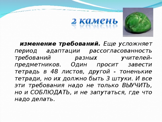  изменение требований. Еще усложняет период адаптации рассогласованность требований разных учителей-предметников. Один просит завести тетрадь в 48 листов, другой - тоненькие тетради, но их должно быть 3 штуки. И все эти требования надо не только ВЫУЧИТЬ, но и СОБЛЮДАТЬ, и не запутаться, где что надо делать.  