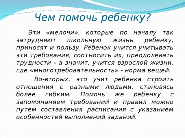 Чем помочь ребенку?  Эти «мелочи», которые по началу так затрудняют школьную жизнь ребенку, приносят и пользу. Ребенок учится учитывать эти требования, соотносить их, преодолевать трудности - а значит, учится взрослой жизни, где «многотребовательность» - норма вещей.  Во-вторых, это учит ребенка строить отношения с разными людьми, становясь более гибким. Помочь же ребенку с запоминанием требований и правил можно путем составления расписания с указанием особенностей выполнений заданий. 