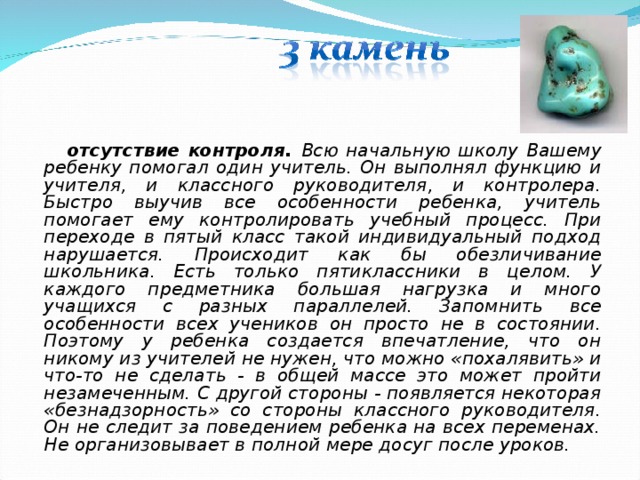  отсутствие контроля. Всю начальную школу Вашему ребенку помогал один учитель. Он выполнял функцию и учителя, и классного руководителя, и контролера. Быстро выучив все особенности ребенка, учитель помогает ему контролировать учебный процесс. При переходе в пятый класс такой индивидуальный подход нарушается. Происходит как бы обезличивание школьника. Есть только пятиклассники в целом. У каждого предметника большая нагрузка и много учащихся с разных параллелей. Запомнить все особенности всех учеников он просто не в состоянии. Поэтому у ребенка создается впечатление, что он никому из учителей не нужен, что можно «похалявить» и что-то не сделать - в общей массе это может пройти незамеченным. С другой стороны - появляется некоторая «безнадзорность» со стороны классного руководителя. Он не следит за поведением ребенка на всех переменах. Не организовывает в полной мере досуг после уроков.  