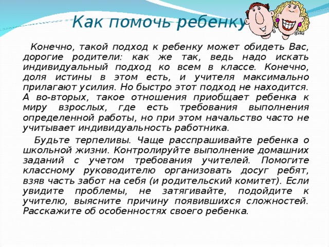 Как помочь ребенку?  Конечно, такой подход к ребенку может обидеть Вас, дорогие родители: как же так, ведь надо искать индивидуальный подход ко всем в классе. Конечно, доля истины в этом есть, и учителя максимально прилагают усилия. Но быстро этот подход не находится. А во-вторых, такое отношения приобщает ребенка к миру взрослых, где есть требования выполнения определенной работы, но при этом начальство часто не учитывает индивидуальность работника.  Будьте терпеливы. Чаще расспрашивайте ребенка о школьной жизни. Контролируйте выполнение домашних заданий с учетом требования учителей. Помогите классному руководителю организовать досуг ребят, взяв часть забот на себя (и родительский комитет). Если увидите проблемы, не затягивайте, подойдите к учителю, выясните причину появившихся сложностей. Расскажите об особенностях своего ребенка.  