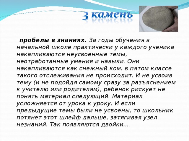  пробелы в знаниях. За годы обучения в начальной школе практически у каждого ученика накапливаются неусвоенные темы, неотработанные умения и навыки. Они накапливаются как снежный ком. в пятом классе такого отслеживания не происходит. И не усвоив тему (и не подойдя самому сразу за разъяснением к учителю или родителям), ребенок рискует не понять материал следующий. Материал усложняется от урока к уроку. И если предыдущие темы были не усвоены, то школьник потянет этот шлейф дальше, затягивая узел незнаний. Так появляются двойки… 