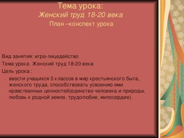 Тема урока:  Женский труд 18-20 века   План –конспект урока  . Вид занятия: игра-лицедейство Тема урока Женский труд 18-20 века Цель урока :  ввести учащихся 5 классов в мир крестьянского быта, женского труда, способствовать усвоению ими нравственных ценностей(единство человека и природы, любовь к родной земле, трудолюбие, милосердие). 