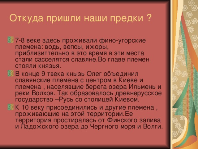  Откуда пришли наши предки ? 7-8 веке здесь проживали фино-угорские племена: водь, вепсы, ижоры, приблизиттельно в это время в эти места стали сасселятся славяне.Во главе племен стояли князья. В конце 9 твека кнызь Олег объединил славянские племена с центром в Киеве и племена , населявшие берега озера Ильмень и реки Волхов. Так образовалось древнерусское государство –Русь со столицей Киевом. К 10 веку присоединились и другие племена , проживающие на этой территории.Ее территория простиралась от Финского залива и Ладожского озера до Чергного моря и Волги. 