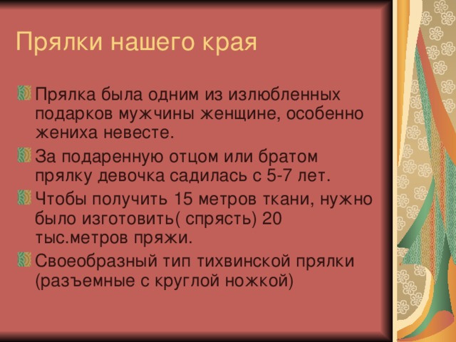 Прялки нашего края Прялка была одним из излюбленных подарков мужчины женщине, особенно жениха невесте. За подаренную отцом или братом прялку девочка садилась с 5-7 лет. Чтобы получить 15 метров ткани, нужно было изготовить( спрясть) 20 тыс.метров пряжи. Своеобразный тип тихвинской прялки (разъемные с круглой ножкой) 