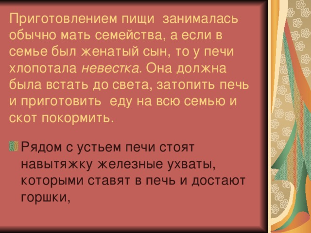 Приготовлением пищи занималась обычно мать семейства, а если в семье был женатый сын, то у печи хлопотала невестка . Она должна была встать до света, затопить печь и приготовить еду на всю семью и скот покормить. Рядом с устьем печи стоят навытяжку железные ухваты, которыми ставят в печь и достают горшки, 