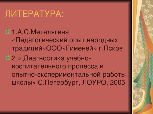 ЛИТЕРАТУРА: 1.А.С.Метелягина «Педагогический опыт народных традиций»ООО»Гименей» г.Псков 2.» Диагностика учебно-воспитательного процесса и опытно-экспериментальной работы школы» С.Петербург, ЛОУРО, 2005 