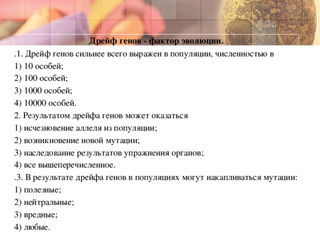 Дрейф генов - фактор эволюции. .1. Дрейф генов сильнее всего выражен в популяции, численностью в  1) 10 особей;  2) 100 особей;  3) 1000 особей;  4) 10000 особей. 2. Результатом дрейфа генов может оказаться  1) исчезновение аллеля из популяции;  2) возникновение новой мутации;  3) наследование результатов упражнения органов;  4) все вышеперечисленное. .3. В результате дрейфа генов в популяциях могут накапливаться мутации:  1) полезные;  2) нейтральные;  3) вредные;  4) любые.  