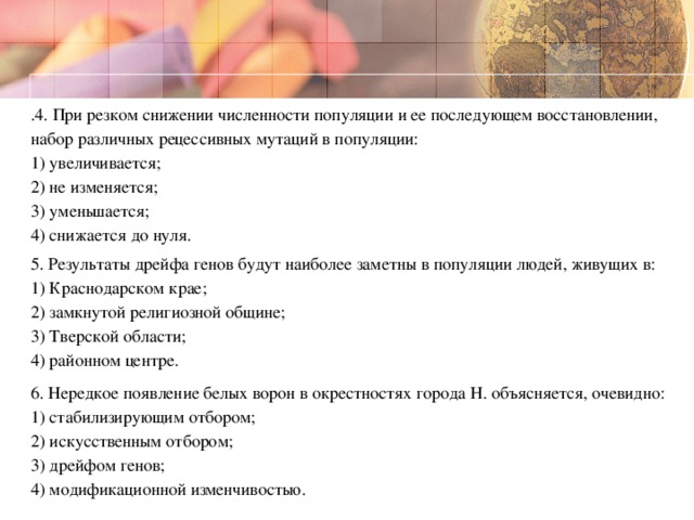 .4. При резком снижении численности популяции и ее последующем восстановлении, набор различных рецессивных мутаций в популяции:  1) увеличивается;  2) не изменяется;  3) уменьшается;  4) снижается до нуля. 5. Результаты дрейфа генов будут наиболее заметны в популяции людей, живущих в: 1) Краснодарском крае;  2) замкнутой религиозной общине;  3) Тверской области;  4) районном центре. 6. Нередкое появление белых ворон в окрестностях города Н. объясняется, очевидно:  1) стабилизирующим отбором;  2) искусственным отбором;  3) дрейфом генов;  4) модификационной изменчивостью.  