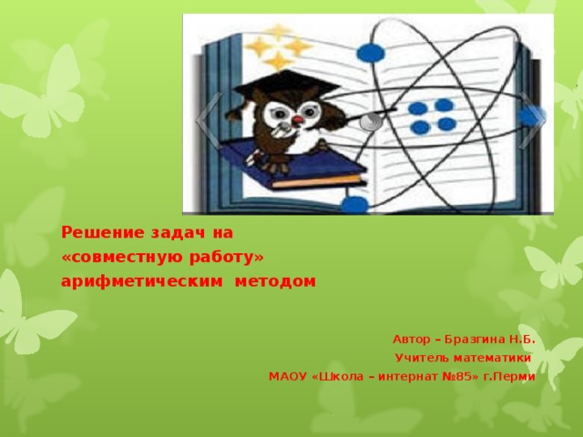Решение задач на «совместную работу» арифметическим методом   Автор – Бразгина Н.Б. Учитель математики МАОУ «Школа – интернат №85» г.Перми  