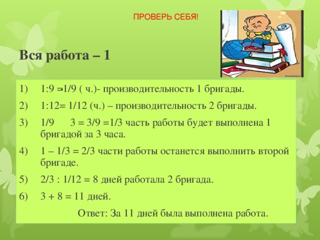 ПРОВЕРЬ СЕБЯ! Вся работа – 1   1:9 =1/9 ( ч.)- производительность 1 бригады. 1:12= 1/12 (ч.) – производительность 2 бригады. 1/9 3 = 3/9 =1/3 часть работы будет выполнена 1 бригадой за 3 часа. 1 – 1/3 = 2/3 части работы останется выполнить второй бригаде. 2/3 : 1/12 = 8 дней работала 2 бригада. 3 + 8 = 11 дней.  Ответ: За 11 дней была выполнена работа. 