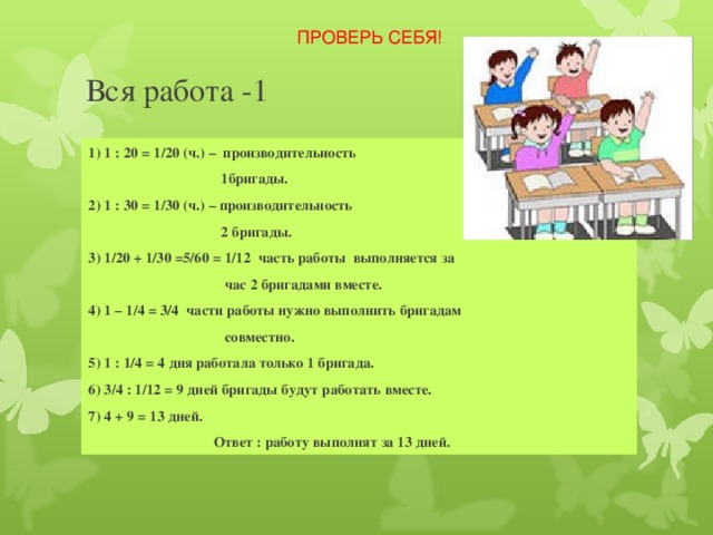 ПРОВЕРЬ СЕБЯ! Вся работа -1 1) 1 : 20 = 1/20 (ч.) – производительность  1бригады. 2) 1 : 30 = 1/30 (ч.) – производительность  2 бригады. 3) 1/20 + 1/30 =5/60 = 1/12 часть работы выполняется за  час 2 бригадами вместе. 4) 1 – 1/4 = 3/4 части работы нужно выполнить бригадам  совместно. 5) 1 : 1/4 = 4 дня работала только 1 бригада. 6) 3/4 : 1/12 = 9 дней бригады будут работать вместе. 7) 4 + 9 = 13 дней.  Ответ : работу выполнят за 13 дней. 