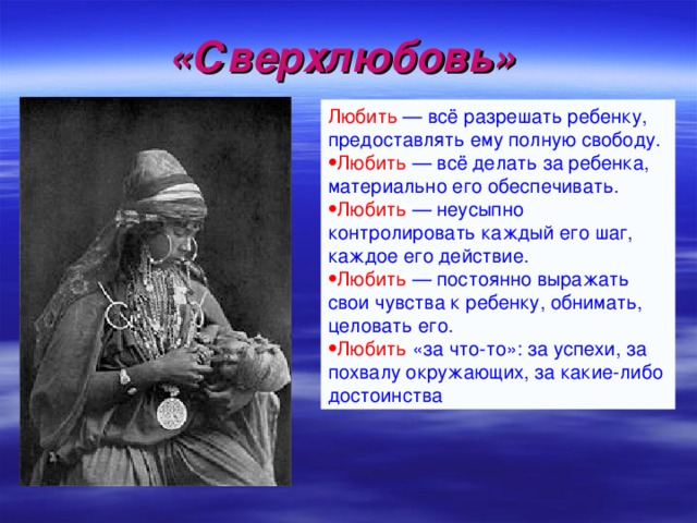 «Сверхлюбовь»  Любить  — всё разрешать ребенку, предоставлять ему полную свободу.  Любить — всё делать за ребенка, материально его обеспечивать. Любить  — неусыпно контролировать каждый его шаг, каждое его действие. Любить  — постоянно выражать свои чувства к ребенку, обнимать, целовать его.  Любить «за что-то»: за успехи, за похвалу окружающих, за какие-либо достоинства . 