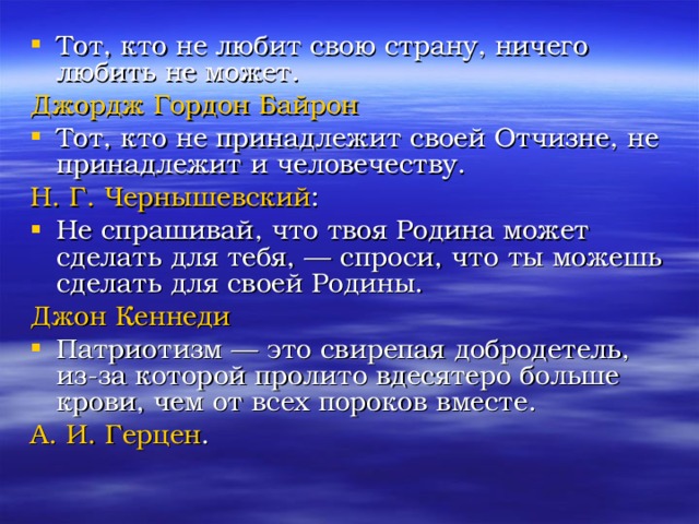 Тот, кто не любит свою страну, ничего любить не может. Джордж Гордон Байрон  Тот, кто не принадлежит своей Отчизне, не принадлежит и человечеству. Н. Г. Чернышевский : Не спрашивай, что твоя Родина может сделать для тебя, — спроси, что ты можешь сделать для своей Родины. Джон Кеннеди  Патриотизм — это свирепая добродетель, из-за которой пролито вдесятеро больше крови, чем от всех пороков вместе. А. И. Герцен . 