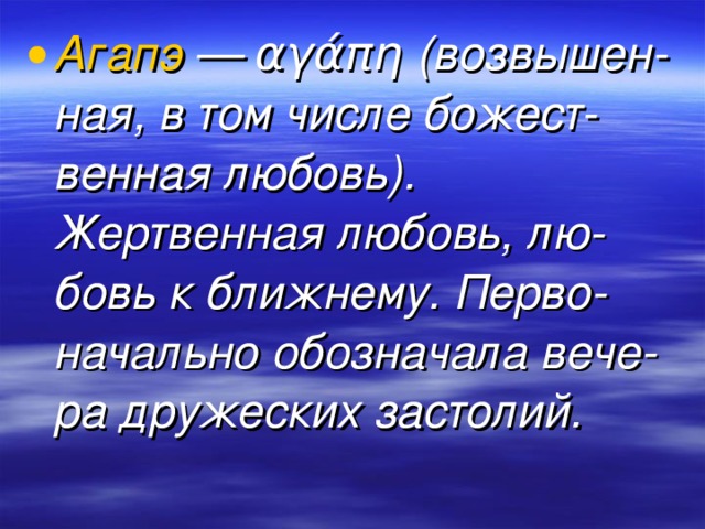 Агапэ — αγάπη (возвышен-ная, в том числе божест-венная любовь). Жертвенная любовь, лю-бовь к ближнему. Перво-начально обозначала вече-ра дружеских застолий.  