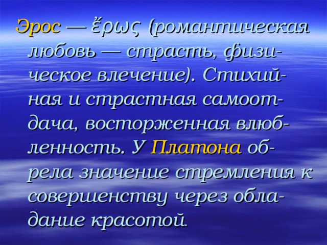 Эрос — ἔρως (романтическая любовь — страсть, физи-ческое влечение). Стихий-ная и страстная самоот-дача, восторженная влюб-ленность. У Платона об-рела значение стремления к совершенству через обла-дание красотой . 