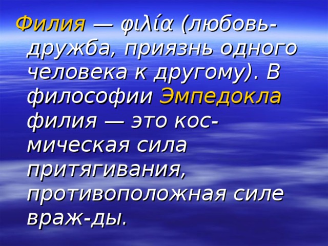 Филия — φιλία (любовь-дружба, приязнь одного человека к другому). В философии Эмпедокла филия — это кос-мическая сила притягивания, противоположная силе враж-ды. 