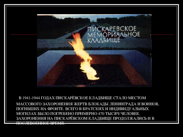   В 1941-1944 годах Пискарёвское кладбище стало местом массового захоронения жертв блокады Ленинграда и воинов, погибших на фронте. Всего в братских и индивидуальных могилах было погребено примерно 470 тысяч человек. Захоронения на Пискарёвском кладбище продолжались и в послевоенное время. 