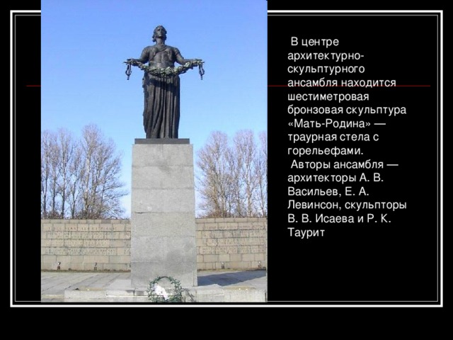   В центре архитектурно-скульптурного ансамбля находится шестиметровая бронзовая скульптура «Мать-Родина» — траурная стела с горельефами.   Авторы ансамбля — архитекторы А. В. Васильев, Е. А. Левинсон, скульпторы В. В. Исаева и Р. К. Таурит 