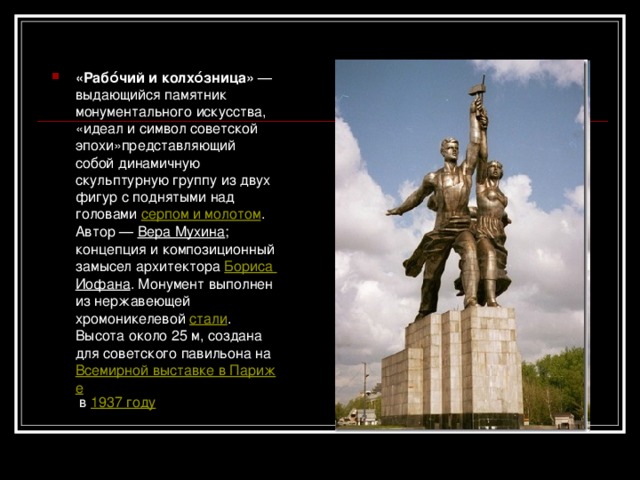 «Рабо́чий и колхо́зница»  — выдающийся памятник монументального искусства, «идеал и символ советской эпохи»представляющий собой динамичную скульптурную группу из двух фигур с поднятыми над головами  серпом и молотом . Автор —  Вера Мухина ; концепция и композиционный замысел архитектора  Бориса Иофана . Монумент выполнен из нержавеющей хромоникелевой  стали . Высота около 25 м, создана для советского павильона на  Всемирной выставке в Париже  в  1937 году 