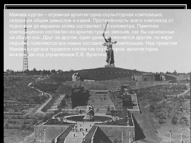 Мамаев курган – огромная архитектурно-скульптурная композиция, связанная общим замыслом и идеей. Протяжённость всего комплекса от подножия до вершины холма составляет 1,5 километра. Памятник композиционно составлен из архитектурных звеньев, как бы нанизанных на общую ось. Друг за другом, один уровень сменяется другим, по мере подъёма появляются все новые составляющие композиции. Над проектом Мамаева кургана трудился коллектив скульпторов, архитекторов, инженеров под управлением Е.В. Вучетича 