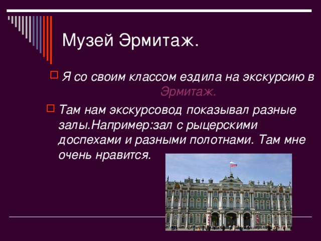 Музей Эрмитаж . Я со своим классом ездила на экскурсию в Эрмитаж . Там нам экскурсовод показывал разные залы . Например : зал с рыцерскими доспехами и разными полотнами. Там мне очень нравится. 