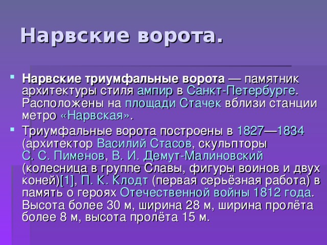 Нарвские триумфальные ворота — памятник архитектуры стиля ампир в Санкт-Петербурге . Расположены на площади Стачек вблизи станции метро «Нарвская» . Триумфальные ворота построены в 1827 — 1834 (архитектор Василий Стасов , скульпторы С. С. Пименов , В. И.  Демут-Малиновский (колесница в группе Славы, фигуры воинов и двух коней) [1] , П. К.  Клодт (первая серьёзная работа) в память о героях Отечественной войны 1812 года . Высота более 30 м, ширина 28 м, ширина пролёта более 8 м, высота пролёта 15 м. 