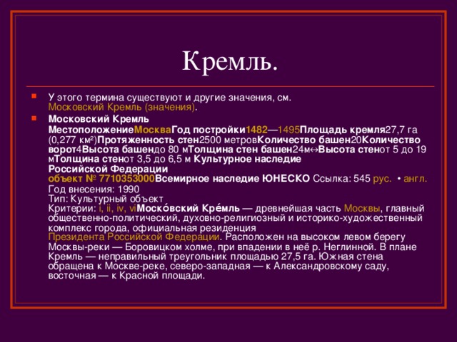 У этого термина существуют и другие значения, см. Московский Кремль (значения) . Московский Кремль   Местоположение Москва Год постройки 1482 — 1495 Площадь кремля 27,7 га (0,277 км²) Протяженность стен 2500 метров Количество башен 20 Количество ворот 4 Высота башен до 80 м Толщина стен башен 24м↔ Высота стен от 5 до 19 м Толщина стен от 3,5 до 6,5 м  Культурное наследие  Российской Федерации  объект № 7710353000 Всемирное наследие ЮНЕСКО  Ссылка: 545 рус.  • англ.  Год внесения: 1990  Тип: Культурный объект  Критерии: i, ii , iv , vi Моско́вский Кре́мль  — древнейшая часть Москвы , главный общественно-политический, духовно-религиозный и историко-художественный комплекс города, официальная резиденция Президента Российской Федерации . Расположен на высоком левом берегу Москвы-реки — Боровицком холме, при впадении в неё р. Неглинной. В плане Кремль — неправильный треугольник площадью 27,5 га. Южная стена обращена к Москве-реке, северо-западная — к Александровскому саду, восточная — к Красной площади. 