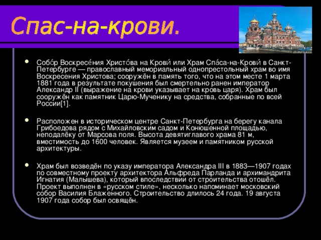 Собо́р Воскресе́ния Христо́ва на Крови́ или Храм Спа́са-на-Крови́ в Санкт-Петербурге — православный мемориальный однопрестольный храм во имя Воскресения Христова; сооружён в память того, что на этом месте 1 марта 1881 года в результате покушения был смертельно ранен император Александр II (выражение на крови указывает на кровь царя). Храм был сооружён как памятник Царю-Мученику на средства, собранные по всей России[1].  Расположен в историческом центре Санкт-Петербурга на берегу канала Грибоедова рядом с Михайловским садом и Конюшенной площадью, неподалёку от Марсова поля. Высота девятиглавого храма 81 м, вместимость до 1600 человек. Является музеем и памятником русской архитектуры.  Храм был возведён по указу императора Александра III в 1883—1907 годах по совместному проекту архитектора Альфреда Парланда и архимандрита Игнатия (Малышева), который впоследствии от строительства отошёл. Проект выполнен в «русском стиле», несколько напоминает московский собор Василия Блаженного. Строительство длилось 24 года. 19 августа 1907 года собор был освящён. 