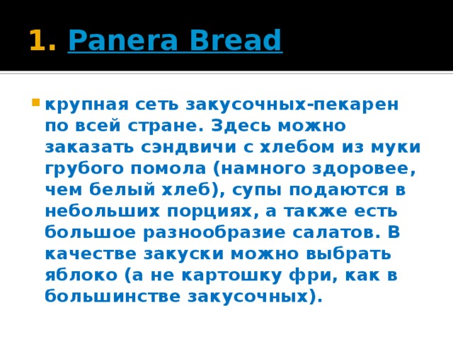 1.  Panera Bread крупная сеть закусочных-пекарен по всей стране. Здесь можно заказать сэндвичи с хлебом из муки грубого помола (намного здоровее, чем белый хлеб), супы подаются в небольших порциях, а также есть большое разнообразие салатов. В качестве закуски можно выбрать яблоко (а не картошку фри, как в большинстве закусочных).  