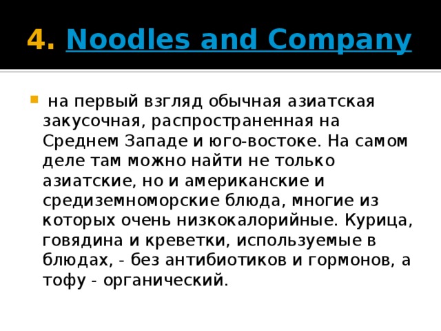 4.  Noodles and Company   на первый взгляд обычная азиатская закусочная, распространенная на Среднем Западе и юго-востоке. На самом деле там можно найти не только азиатские, но и американские и средиземноморские блюда, многие из которых очень низкокалорийные. Курица, говядина и креветки, используемые в блюдах, - без антибиотиков и гормонов, а тофу - органический. 
