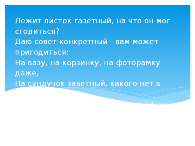 Лежит листок газетный, на что он мог сгодиться?  Даю совет конкретный - вам может пригодиться:  На вазу, на корзинку, на фоторамку даже,  На сундучок заветный, какого нет в продаже!  Бери же лист газеты и накрути на спицы,  Гляди как тут умеют девчонки – Мастерицы      