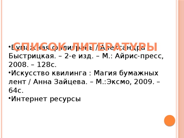 СПИСОК ЛИТЕРАТУРЫ Бумажная филигрань / Александра Быстрицкая. – 2-е изд. – М.: Айрис-пресс, 2008. – 128с. Искусство квилинга : Магия бумажных лент / Анна Зайцева. – М.:Эксмо, 2009. – 64с. Интернет ресурсы 