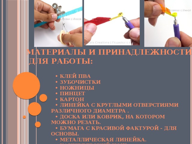 Материалы и принадлежности  для работы:    • Клей ПВА • Зубочистки • Ножницы • Пинцет • Картон • Линейка с круглыми отверстиями различного диаметра . • Доска или коврик, на котором можно резать. • бумага с красивой фактурой - для основы. • Металлическая линейка. • Канцелярский нож. 