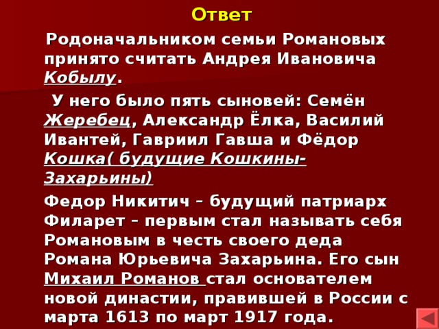 Ответ  Родоначальником семьи Романовых принято считать Андрея Ивановича Кобылу .  У него было пять сыновей: Семён Жеребец , Александр Ёлка, Василий Ивантей, Гавриил Гавша и Фёдор Кошка( будущие Кошкины-Захарьины)  Федор Никитич – будущий патриарх Филарет – первым стал называть себя Романовым в честь своего деда Романа Юрьевича Захарьина. Его сын Михаил Романов стал основателем новой династии, правившей в России с марта 1613 по март 1917 года. 