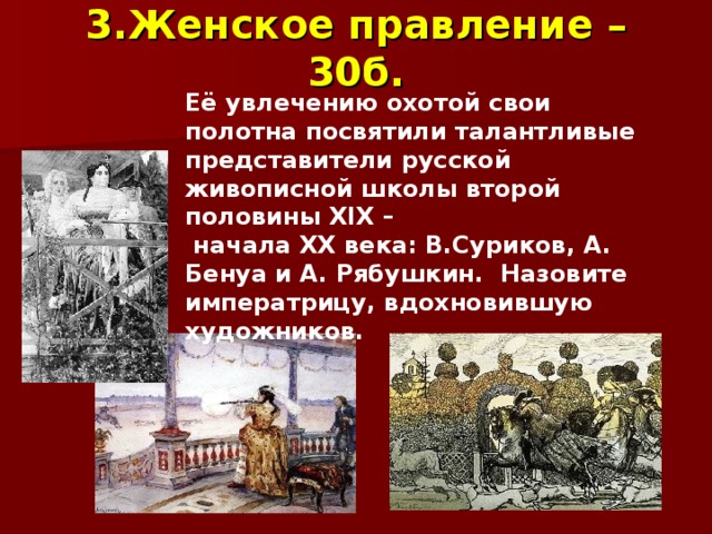 3.Женское  правление  – 30б. Её увлечению охотой свои полотна посвятили талантливые представители русской живописной школы второй половины XIX –  начала XX века: В.Суриков, А. Бенуа и А. Рябушкин. Назовите императрицу, вдохновившую художников. 