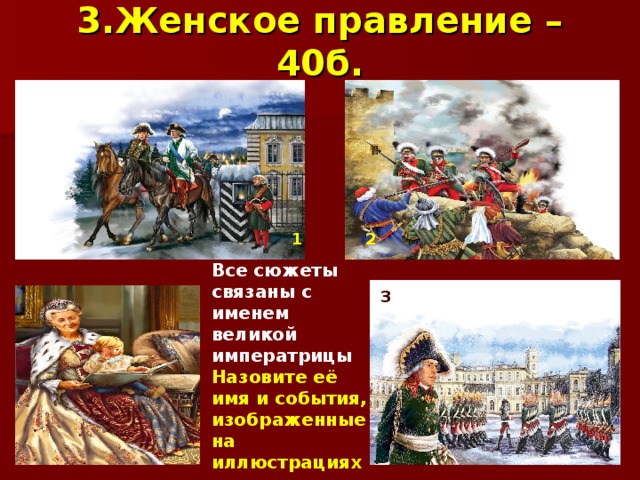 3.Женское правление – 40б.  2    3 Все сюжеты связаны с именем великой императрицы Назовите её имя и события, изображенные на иллюстрациях 