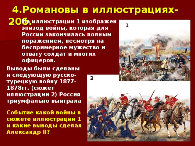 4.Романовы в иллюстрациях-20б. На иллюстрации 1 изображен эпизод войны, которая для России закончилась полным поражением, несмотря на беспримерное мужество и отвагу солдат и многих офицеров. 1 Выводы были сделаны и следующую русско-турецкую войну 1877-1878гг. (сюжет иллюстрации 2) Россия триумфально выиграла 2 Событие какой войны в сюжете иллюстрации 1 и какие выводы сделал Александр II ? 