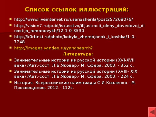 Список ссылок иллюстраций: http://www.liveinternet.ru/users/sherila/post257268076/ http://vision7.ru/publ/iskusstvo/illjustracii_eleny_dovedovoj_dinastija_romanovykh/12-1-0-3530 http://k0rtinki.ru/photo/kobyla_zherebjonok_i_koshka/1-0-7748 http://images.yandex.ru/yandsearch? Литература: Занимательные истории из русской истории ( XVI-XVII века) /Авт.-сост. Л.Б.Яковер.- М. Сфера, 2000. - 352 с.  Занимательные истории из русской истории (XVIII- XIX века) /Авт.-сост. Л.Б.Яковер.- М. Сфера, 2000. - 224 с. История. Всероссийские олимпиады С.И.Козленко.- М. Просвещение, 2012.- 112с.     