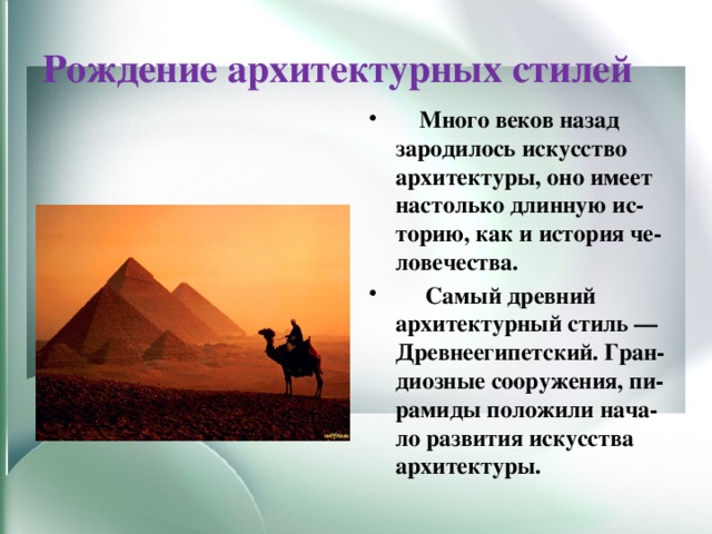 Рождение архитектурных стилей  Много веков назад зародилось искусство архитектуры, оно имеет настолько длинную ис-торию, как и история че-ловечества.  Самый древний архитектурный стиль — Древнеегипетский. Гран-диозные сооружения, пи-рамиды положили нача-ло развития искусства архитектуры. 